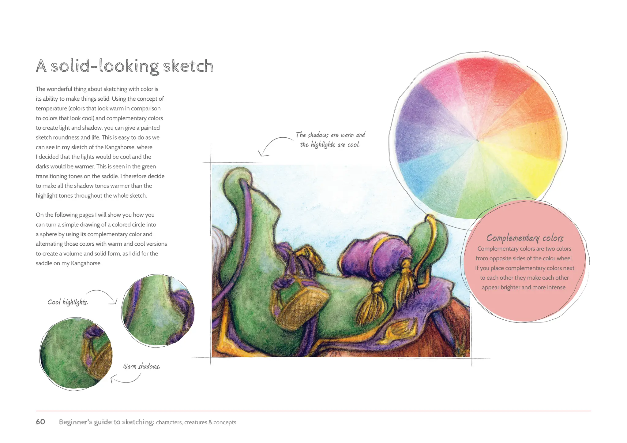 60 Beginner’s guide to sketching: characters, creatures  concepts
A solid-looking sketch
The wonderful thing about sketching with color is
its ability to make things solid. Using the concept of
temperature (colors that look warm in comparison
to colors that look cool) and complementary colors
to create light and shadow, you can give a painted
sketch roundness and life. This is easy to do as we
can see in my sketch of the Kangahorse, where
I decided that the lights would be cool and the
darks would be warmer. This is seen in the green
transitioning tones on the saddle. I therefore decide
to make all the shadow tones warmer than the
highlight tones throughout the whole sketch.
On the following pages I will show you how you
can turn a simple drawing of a colored circle into
a sphere by using its complementary color and
alternating those colors with warm and cool versions
to create a volume and solid form, as I did for the
saddle on my Kangahorse.
The shadows are warm and
the highlights are cool.
Cool highlights.
Warm shadows.
Complementary colors
Complementary colors are two colors
from opposite sides of the color wheel.
If you place complementary colors next
to each other they make each other
appear brighter and more intense.
 