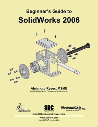 Beginner’s Guide to

SolidWorks 2006




   Alejandro Reyes, MSME
  Certified SolidWorks Professional and Instructor




                   SDC
                   PUBLICATIONS

    Schroff Development Corporation
              www.schroff.com
            www.schroff-europe.com
 