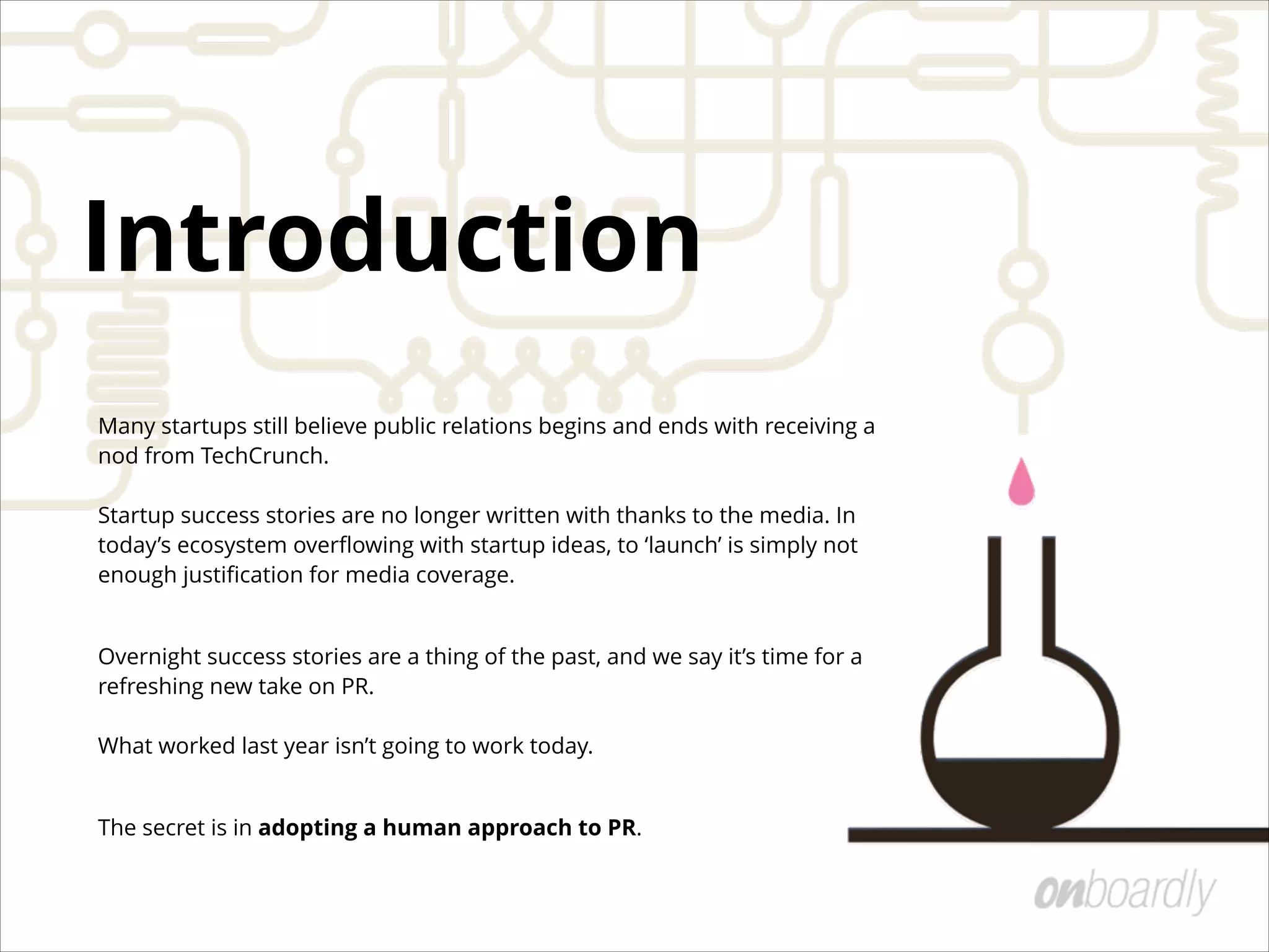Many startups still believe public relations begins and ends with receiving a
nod from TechCrunch.  
 
Startup success stories are no longer written with thanks to the media. In
today’s ecosystem overﬂowing with startup ideas, to ‘launch’ is simply not
enough justiﬁcation for media coverage.
Overnight success stories are a thing of the past, and we say it’s time for a
refreshing new take on PR.  
 
What worked last year isn’t going to work today.
The secret is in adopting a human approach to PR.
Introduction
 