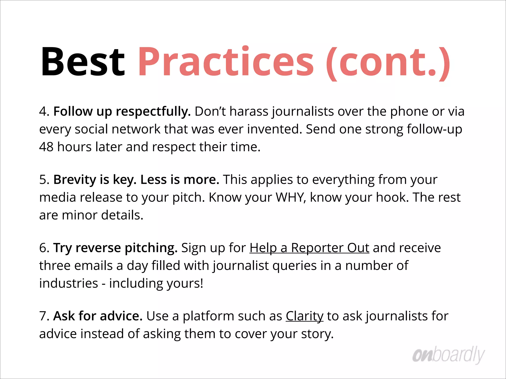 Choosing the Right Journalists
The key to getting great coverage is to
start with a journalist that covers your
industry!
!
Once you’ve identiﬁed writers who have
covered similar themes, get to know
them.
• Engage with them on Twitter.
• Comment on their articles.
• Introduce yourself over email in a
non-promotional way.
Tip:	
 