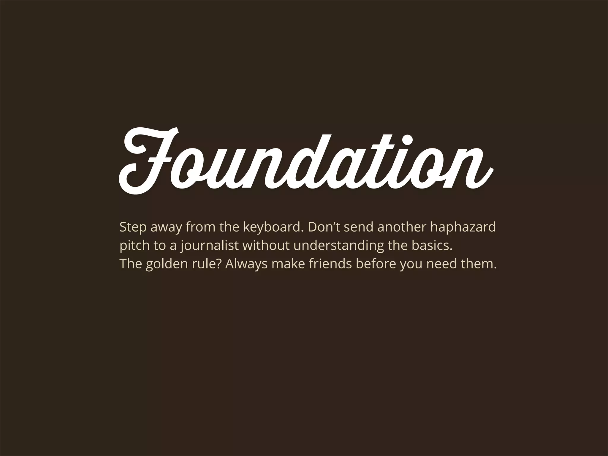 Foundation
Step away from the keyboard. Don’t send another haphazard
pitch to a journalist without understanding the basics.
The golden rule? Always make friends before you need them.
 