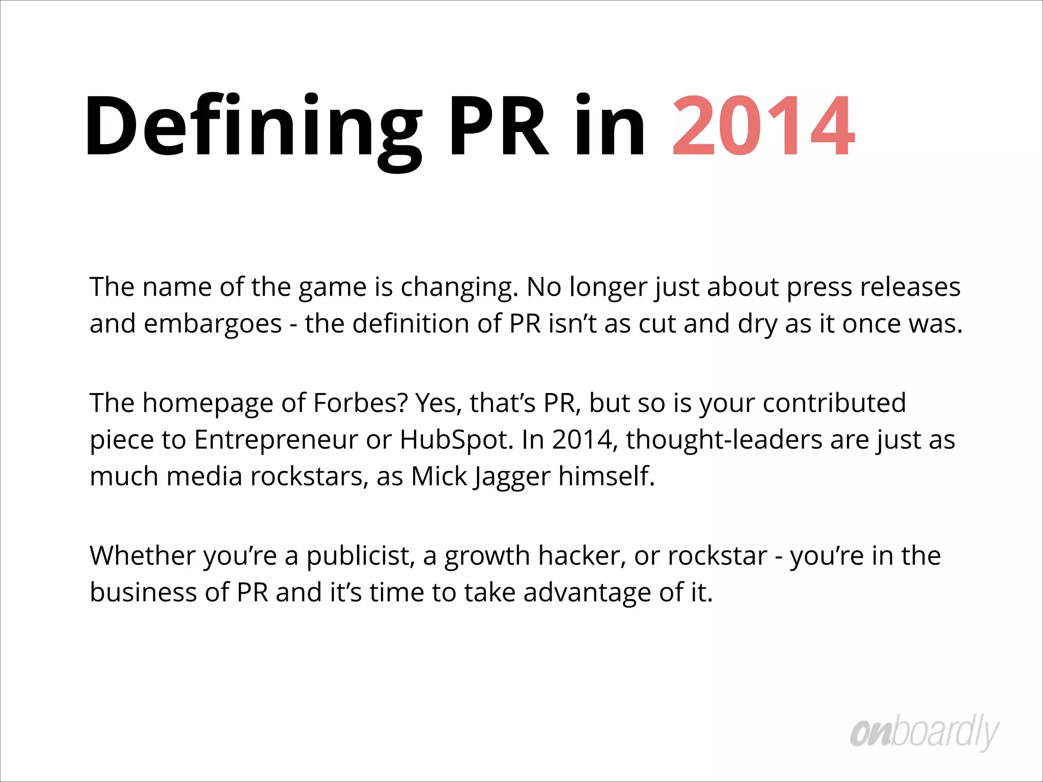 Deﬁning PR in 2014
The name of the game is changing. No longer just about press releases
and embargoes - the deﬁnition of PR isn’t as cut and dry as it once was.
The homepage of Forbes? Yes, that’s PR, but so is your contributed
piece to Entrepreneur or HubSpot. In 2014, thought-leaders are just as
much media rockstars, as Mick Jagger himself.
Whether you’re a publicist, a growth hacker, or rockstar - you’re in the
business of PR and it’s time to take advantage of it.
 