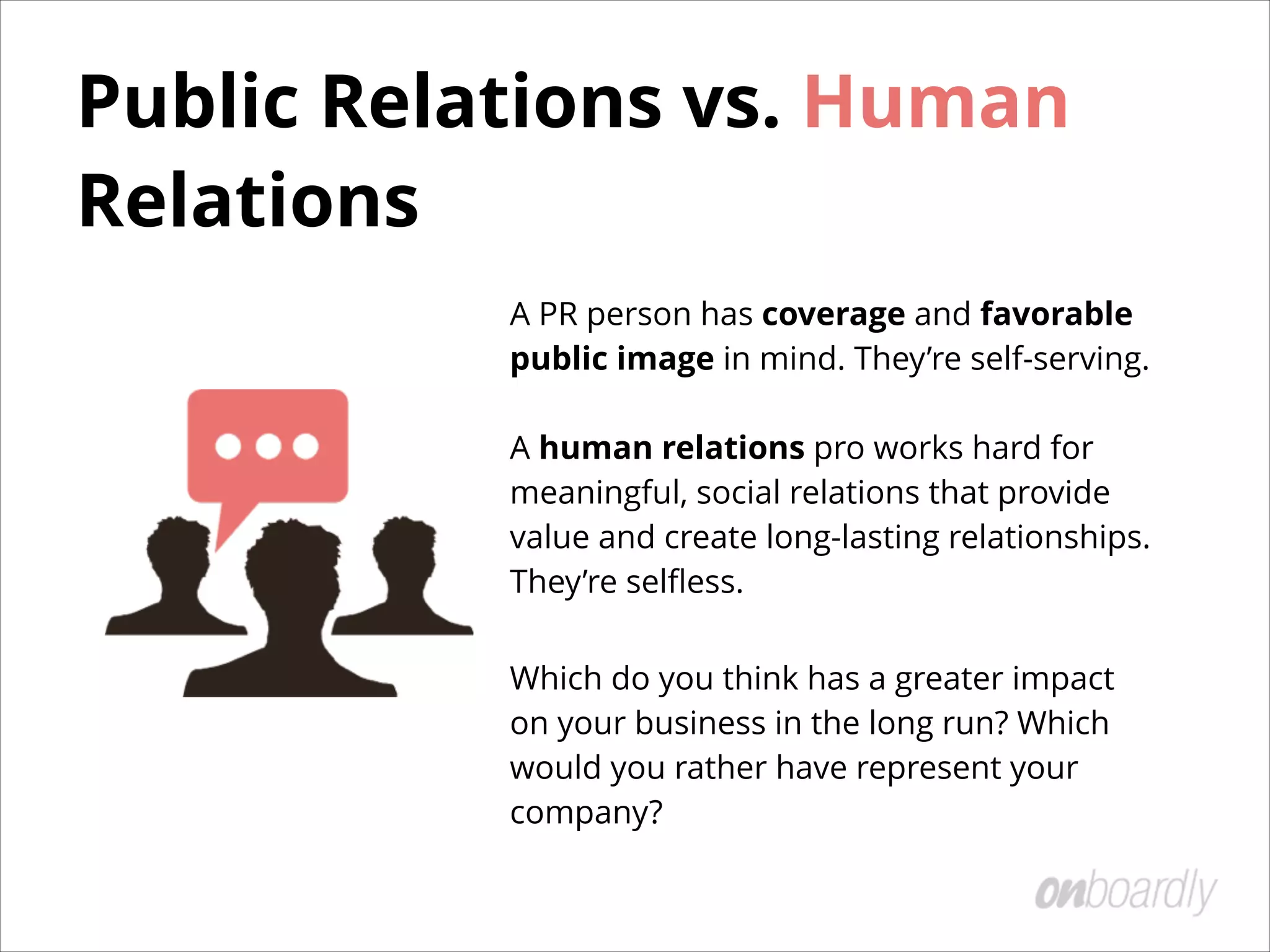 Public Relations vs. Human
Relations
A PR person has coverage and favorable
public image in mind. They’re self-serving. 
 
A human relations pro works hard for
meaningful, social relations that provide
value and create long-lasting relationships.
They’re selﬂess.
Which do you think has a greater impact
on your business in the long run? Which
would you rather have represent your
company?
 