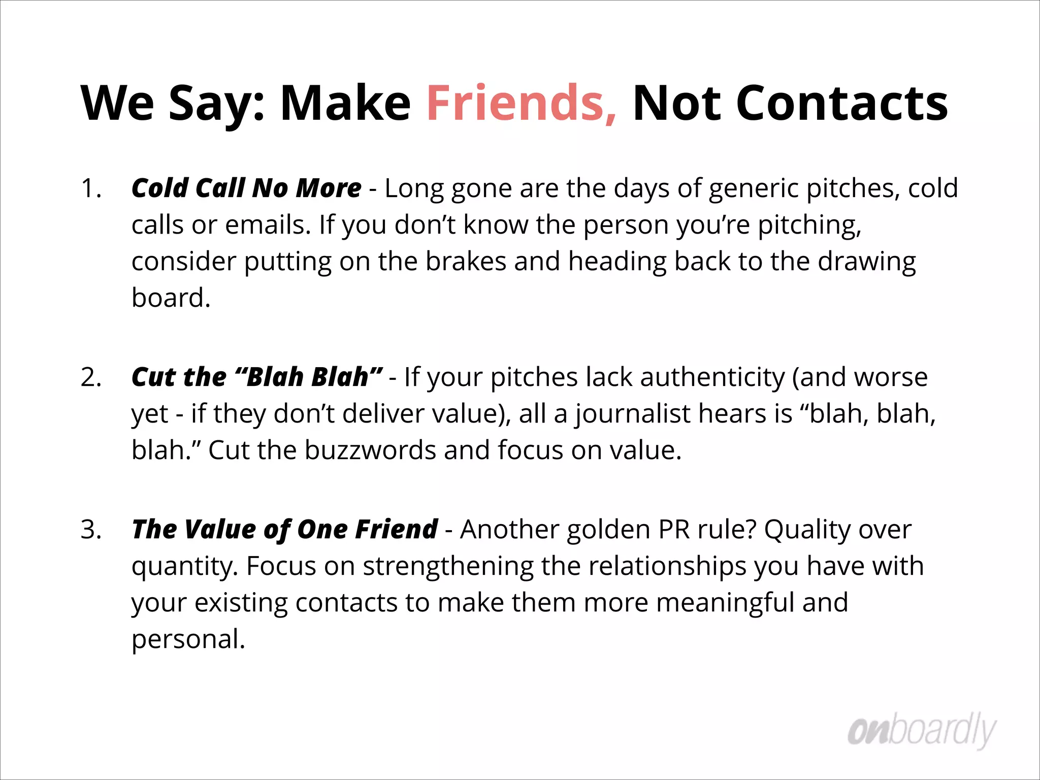 We Say: Make Friends, Not Contacts
1. Cold Call No More - Long gone are the days of generic pitches, cold
calls or emails. If you don’t know the person you’re pitching,
consider putting on the brakes and heading back to the drawing
board.
2. Cut the “Blah Blah” - If your pitches lack authenticity (and worse
yet - if they don’t deliver value), all a journalist hears is “blah, blah,
blah.” Cut the buzzwords and focus on value.
3. The Value of One Friend - Another golden PR rule? Quality over
quantity. Focus on strengthening the relationships you have with
your existing contacts to make them more meaningful and
personal.
 