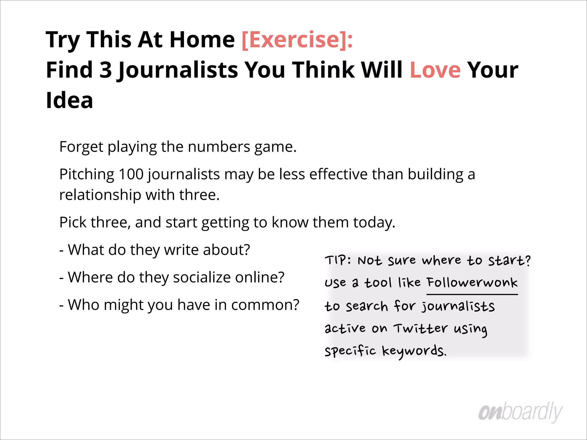 Forget playing the numbers game.
Pitching 100 journalists may be less eﬀective than building a
relationship with three.
Pick three, and start getting to know them today.
- What do they write about?
- Where do they socialize online?
- Who might you have in common? 
 
TIP:	
 