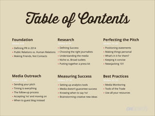 Table of Contents
Foundation Research Perfecting the Pitch
● Deﬁning PR in 2014
● Public Relations vs. Human Relations
● Making Friends, Not Contacts
!
!
● Deﬁning Success
● Choosing the right journalists
● Understanding the media
● Niche vs. Broad outlets
● Putting together a press kit
● Positioning statements
● Making things personal
● What’s in it for them?
● Keeping it concise
● Newsjacking 101
Media Outreach Measuring Success Best Practices
● Sending your pitch
● Timing is everything
● The follow-up process
● Accepting ‘no’ and moving on
● When to guest blog instead
● Setting up analytics tools
● Media doesn’t guarantee success
● Knowing when to say ‘no’
● Brainstorming creative new ideas
● Media Monitoring
● Tools of the Trade
● Use all your resources
Slides 4-8 Slides 9-14 Slides 15-20
Slides 21-26 Slides 27-31 Slides 32-35
 