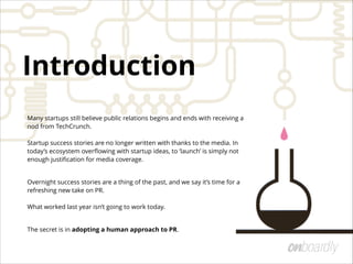Many startups still believe public relations begins and ends with receiving a
nod from TechCrunch.  
 
Startup success stories are no longer written with thanks to the media. In
today’s ecosystem overﬂowing with startup ideas, to ‘launch’ is simply not
enough justiﬁcation for media coverage.
Overnight success stories are a thing of the past, and we say it’s time for a
refreshing new take on PR.  
 
What worked last year isn’t going to work today.
The secret is in adopting a human approach to PR.
Introduction
 