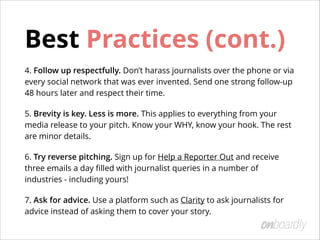 Choosing the Right Journalists
The key to getting great coverage is to
start with a journalist that covers your
industry!
!
Once you’ve identiﬁed writers who have
covered similar themes, get to know
them.
• Engage with them on Twitter.
• Comment on their articles.
• Introduce yourself over email in a
non-promotional way.
Tip:	
 