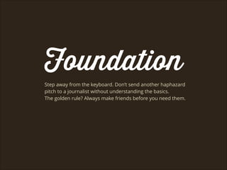 Foundation
Step away from the keyboard. Don’t send another haphazard
pitch to a journalist without understanding the basics.
The golden rule? Always make friends before you need them.
 