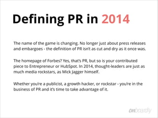 Deﬁning PR in 2014
The name of the game is changing. No longer just about press releases
and embargoes - the deﬁnition of PR isn’t as cut and dry as it once was.
The homepage of Forbes? Yes, that’s PR, but so is your contributed
piece to Entrepreneur or HubSpot. In 2014, thought-leaders are just as
much media rockstars, as Mick Jagger himself.
Whether you’re a publicist, a growth hacker, or rockstar - you’re in the
business of PR and it’s time to take advantage of it.
 