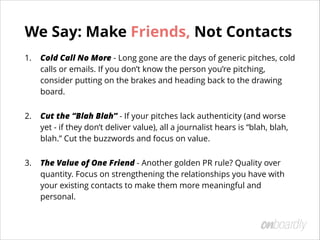 We Say: Make Friends, Not Contacts
1. Cold Call No More - Long gone are the days of generic pitches, cold
calls or emails. If you don’t know the person you’re pitching,
consider putting on the brakes and heading back to the drawing
board.
2. Cut the “Blah Blah” - If your pitches lack authenticity (and worse
yet - if they don’t deliver value), all a journalist hears is “blah, blah,
blah.” Cut the buzzwords and focus on value.
3. The Value of One Friend - Another golden PR rule? Quality over
quantity. Focus on strengthening the relationships you have with
your existing contacts to make them more meaningful and
personal.
 