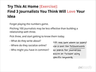 Forget playing the numbers game.
Pitching 100 journalists may be less eﬀective than building a
relationship with three.
Pick three, and start getting to know them today.
- What do they write about?
- Where do they socialize online?
- Who might you have in common? 
 
TIP:	
 