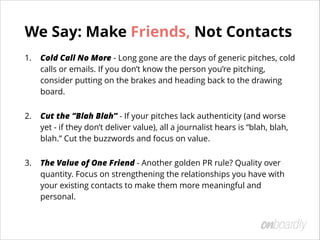We Say: Make Friends, Not Contacts
1. Cold Call No More - Long gone are the days of generic pitches, cold
calls or emails....