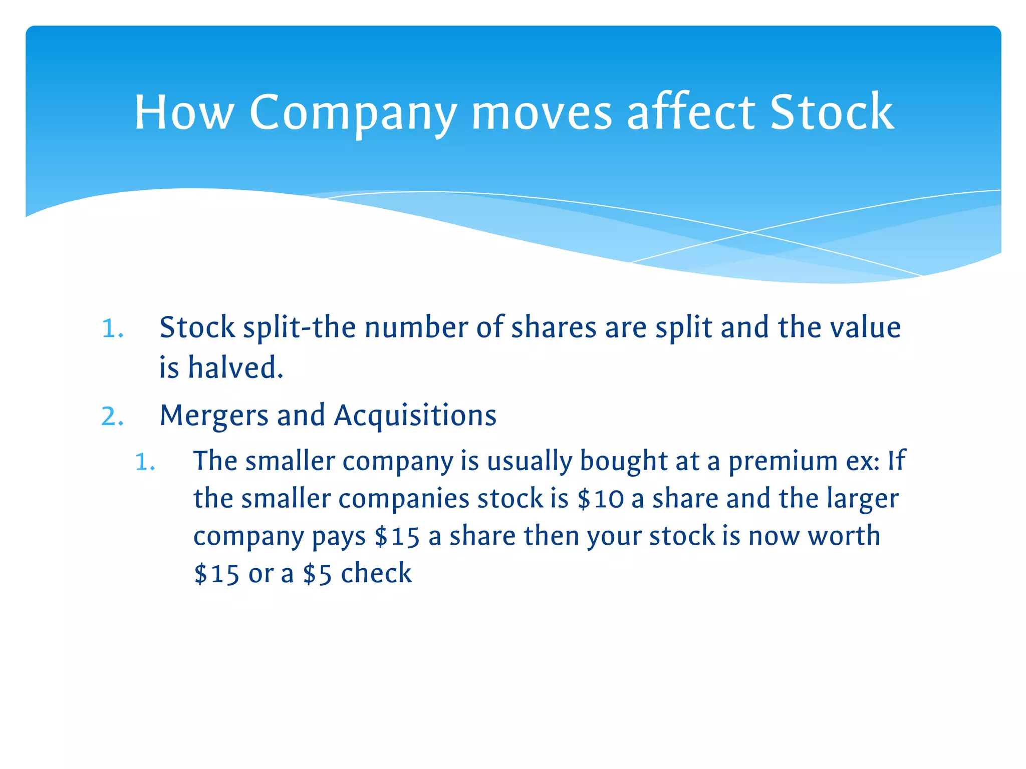 1. Stock split-the number of shares are split and the value
is halved.
2. Mergers and Acquisitions
1. The smaller company is usually bought at a premium ex: If
the smaller companies stock is $10 a share and the larger
company pays $15 a share then your stock is now worth
$15 or a $5 check
How Company moves affect Stock
 