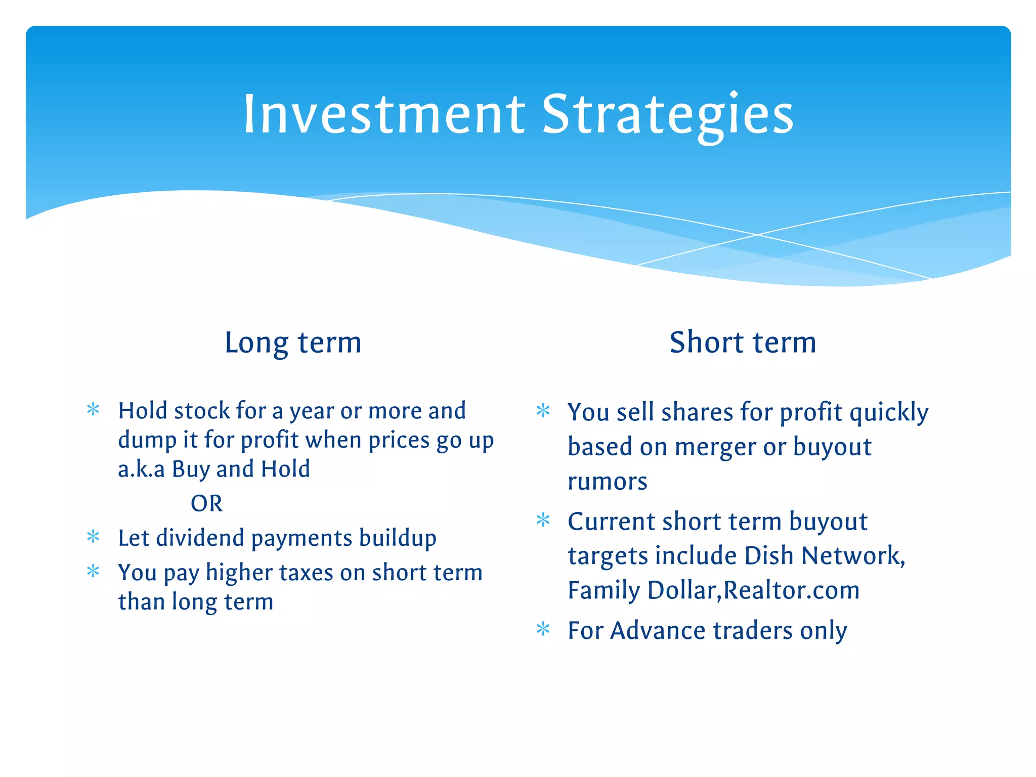 Investment Strategies
Long term
∗ Hold stock for a year or more and
dump it for profit when prices go up
a.k.a Buy and Hold
OR
∗ Let dividend payments buildup
∗ You pay higher taxes on short term
than long term
Short term
∗ You sell shares for profit quickly
based on merger or buyout
rumors
∗ Current short term buyout
targets include Dish Network,
Family Dollar,Realtor.com
∗ For Advance traders only
 