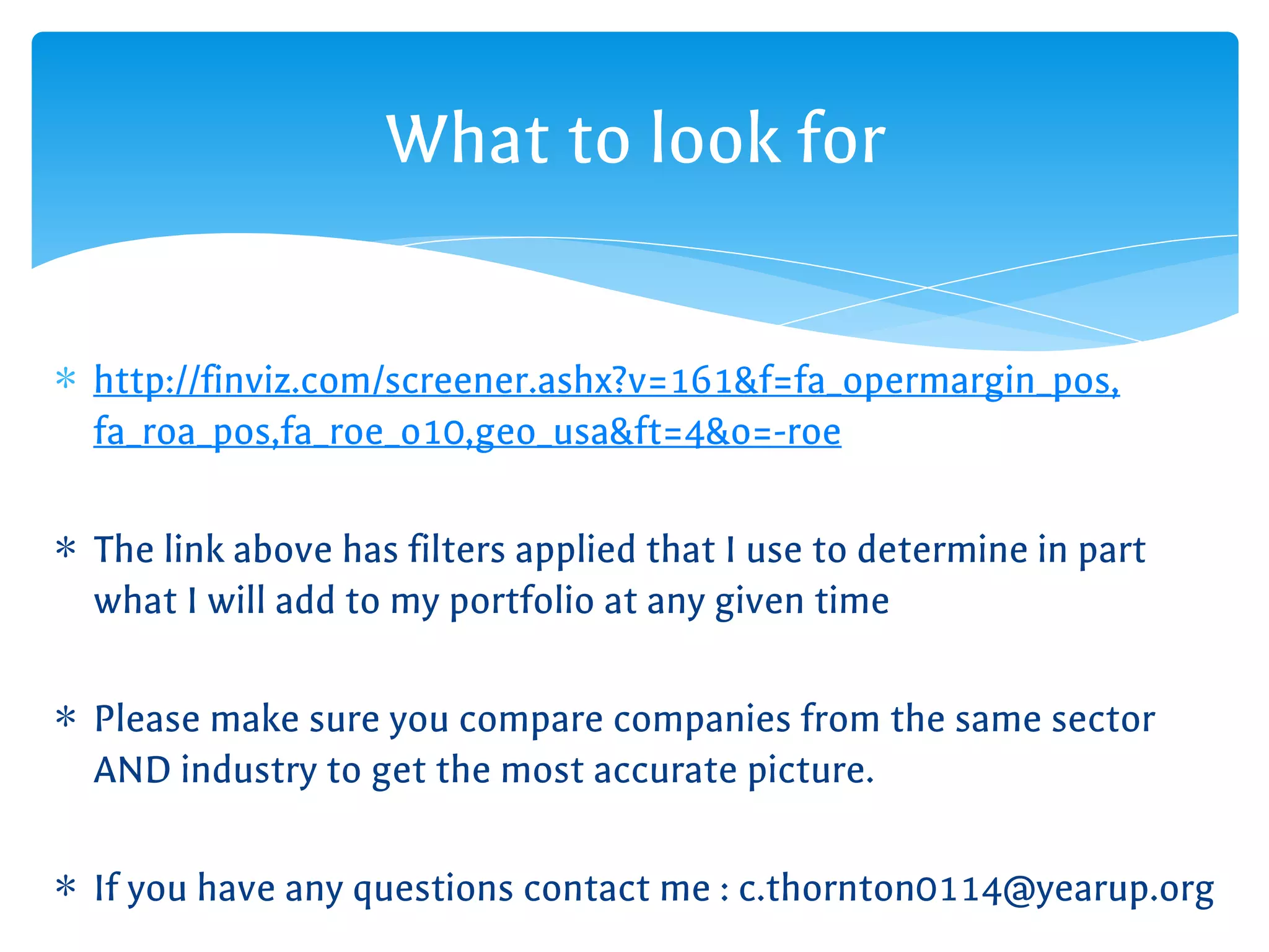 ∗ http://finviz.com/screener.ashx?v=161&f=fa_opermargin_pos,
fa_roa_pos,fa_roe_o10,geo_usa&ft=4&o=-roe
∗ The link above has filters applied that I use to determine in part
what I will add to my portfolio at any given time
∗ Please make sure you compare companies from the same sector
AND industry to get the most accurate picture.
∗ If you have any questions contact me : c.thornton0114@yearup.org
What to look for
 