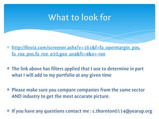 ∗ http://finviz.com/screener.ashx?v=161&f=fa_opermargin_pos,
fa_roa_pos,fa_roe_o10,geo_usa&ft=4&o=-roe
∗ The link above has filters applied that I use to determine in part
what I will add to my portfolio at any given time
∗ Please make sure you compare companies from the same sector
AND industry to get the most accurate picture.
∗ If you have any questions contact me : c.thornton0114@yearup.org
What to look for
 
