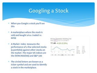 Googling a Stock
∗ When you Google a stock you’ll see
this
∗ A marketplace where the stock is
sold and bought a.k.a. traded i.e.
NYSE
∗ A Market index measures the
performance of a few selected stocks
(a portfolio) against other stocks on
the market .The major US indices are
the DOW,NASDAQ and S&P 500
∗ The circled letters are known as a
ticker symbol and are used to identify
a stock in the marketplace.
 