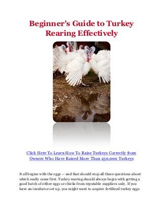 Beginner's Guide to Turkey
          Rearing Effectively




    Click Here To Learn How To Raise Turkeys Correctly from
     Owners Who Have Raised More Than 250,000 Turkeys


It all begins with the eggs -- and that should stop all these questions about
which really came first. Turkey rearing should always begin with getting a
good batch of either eggs or chicks from reputable suppliers only. If you
have an incubator set up, you might want to acquire fertilized turkey eggs
 