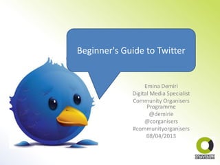 Beginner's Guide to Twitter


                  Emina Demiri
             Digital Media Specialist
             Community Organisers
                   Programme
                     @demirie
                  @corganisers
             #communityorganisers
                   08/04/2013
 