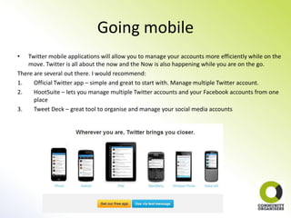 Going mobile
•   Twitter mobile applications will allow you to manage your accounts more efficiently while on the
    move. Twitter is all about the now and the Now is also happening while you are on the go.
There are several out there. I would recommend:
1.    Official Twitter app – simple and great to start with. Manage multiple Twitter account.
2.    HootSuite – lets you manage multiple Twitter accounts and your Facebook accounts from one
      place
3.    Tweet Deck – great tool to organise and manage your social media accounts
 