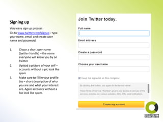 Signing up
Very easy sign up process
Go to www.twitter.com/signup - type
your name, email and create user
name and password

1.    Chose a short user name
      (twitter handle) – the name
      everyone will know you by on
      Twitter
2.    Upload a picture of your self –
      accounts without a pic look like
      spam
3.    Make sure to fill in your profile
      bio – short description of who
      you are and what your interest
      are. Again accounts without a
      bio look like spam.
 