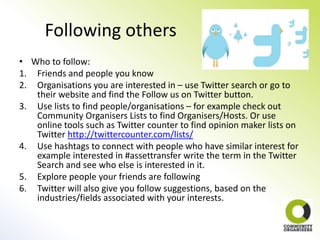 Following others
• Who to follow:
1. Friends and people you know
2. Organisations you are interested in – use Twitter search or go to
   their website and find the Follow us on Twitter button.
3. Use lists to find people/organisations – for example check out
   Community Organisers Lists to find Organisers/Hosts. Or use
   online tools such as Twitter counter to find opinion maker lists on
   Twitter http://twittercounter.com/lists/
4. Use hashtags to connect with people who have similar interest for
   example interested in #assettransfer write the term in the Twitter
   Search and see who else is interested in it.
5. Explore people your friends are following
6. Twitter will also give you follow suggestions, based on the
   industries/fields associated with your interests.
 