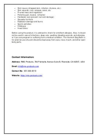  Skin issues (chapped skin, irritation, dryness, etc.)
 Skin wounds, cuts, scrapes, scars, etc.
 Pruned trees and vegetation
 Polishing gel, cleaner, refresher
 Hardware care (prevent rust and damage)
 Squeaky furniture
 Radiation damage and burns
 Sports activities
 Childcare
 Insect bites
Before using the product, it is advised to check for emollient allergies. Also, it should
not be used in case of infections, deep cuts, swelling, bleeding wounds, and allergies,
or if you are pregnant or suffering from a medical condition. The Vermont Bag Balm is
for external use only and should be kept away from eyes, nose, mouth, and other open
body parts.
Contact Information:
Address: RMS Products, 766 Palmyrita Avenue Suite B, Riverside, CA 92507, USA
Email: info@rms-products.com
Contact No: 951-683-0018
Website: https://rms-products.com/
 