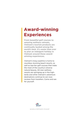 www.vietnam.travel
Award-winning
Experiences
From beautiful golf courses to
amazing wellness retreats,
Vietnam’s tourism products are
continually lauded among the
world’s best. It’s easier than ever
to plan an indulgent holiday in
Vietnam around these award-
winning experiences.
Vietnam’s long coastline is home to
countless stunning beach resorts, as
well as top-tier golf courses that make
the most of the country’s diverse
natural beauty. All-new wellness
resorts are springing up in the high-
lands and while Vietnam’s adventure
destinations continue to win rave
reviews from travellers. Come and see
for yourself.
 