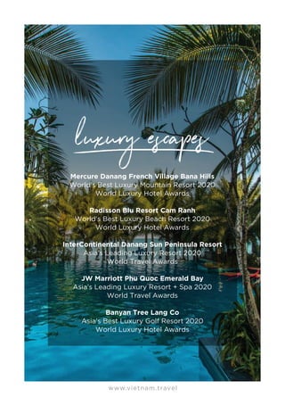 www.vietnam.travel
Mercure Danang French Village Bana Hills
World's Best Luxury Mountain Resort 2020
World Luxury Hotel Awards
Radisson Blu Resort Cam Ranh
World's Best Luxury Beach Resort 2020
World Luxury Hotel Awards
InterContinental Danang Sun Peninsula Resort
Asia’s Leading Luxury Resort 2020
World Travel Awards
JW Marriott Phu Quoc Emerald Bay
Asia’s Leading Luxury Resort + Spa 2020
World Travel Awards
Banyan Tree Lang Co
Asia's Best Luxury Golf Resort 2020
World Luxury Hotel Awards
 