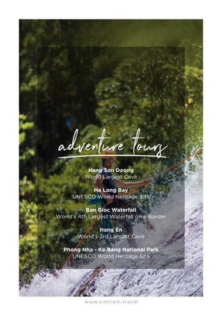 www.vietnam.travel
Hang Son Doong
World Largest Cave
Ha Long Bay
UNESCO World Heritage Site
Ban Gioc Waterfall
World’s 4th Largest Waterfall on a Border
Hang En
World’s 3rd Largest Cave
Phong Nha - Ke Bang National Park
UNESCO World Heritage Site
 