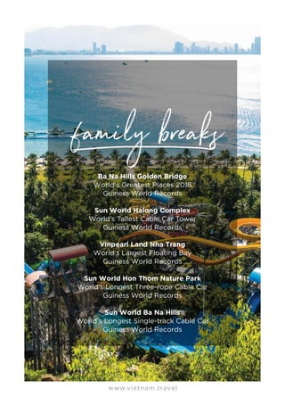 www.vietnam.travel
Ba Na Hills Golden Bridge
World's Greatest Places 2018
Guiness World Records
Sun World Halong Complex
World’s Tallest Cable Car Tower
Guiness World Records
Vinpearl Land Nha Trang
World’s Largest Floating Bay
Guiness World Records
Sun World Hon Thom Nature Park
World’s Longest Three-rope Cable Car
Guiness World Records
Sun World Ba Na Hills
World’s Longest Single-track Cable Car
Guiness World Records
 