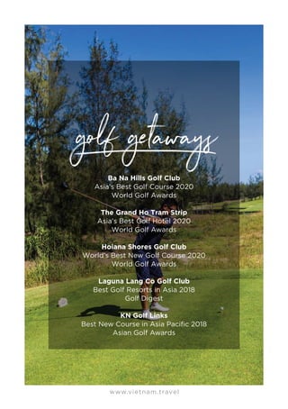 www.vietnam.travel
Ba Na Hills Golf Club
Asia’s Best Golf Course 2020
World Golf Awards
The Grand Ho Tram Strip
Asia’s Best Golf Hotel 2020
World Golf Awards
Hoiana Shores Golf Club
World’s Best New Golf Course 2020
World Golf Awards
Laguna Lang Co Golf Club
Best Golf Resorts in Asia 2018
Golf Digest
KN Golf Links
Best New Course in Asia Pacific 2018
Asian Golf Awards
 