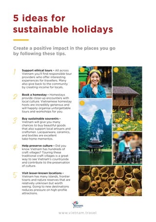 5 ideas for
sustainable holidays
1
2
3
4
5
Support ethical tours - All across
Vietnam you’ll ﬁnd responsible tour
providers who oﬀer interesting
experiences for travellers. Many
also give back to the community
by creating income for locals.
Book a homestay - Homestays
provide close-up encounters with
local culture. Vietnamese homestay
hosts are incredibly generous and
will happily organise unforgettable
tours and workshops for you.
Buy sustainable souvenirs -
Vietnam will give you many
chances to buy beautiful goods
that also support local artisans and
craftsmen. Lacquerware, ceramics,
and textiles are excellent
take-home mementos.
Help preserve culture - Did you
know Vietnam has hundreds of
craft villages? Touring these
traditional craft villages is a great
way to see Vietnam’s countryside
and contribute to the preservation
of culture.
Visit lesser-known locations -
Vietnam has many islands, frontier
towns and nature reserves that are
relatively unknown but worth
seeing. Going to new destinations
reduces pressure on high-proﬁle
attractions.
1
5
2
3
4
Create a positive impact in the places you go
by following these tips.
www.vietnam.travel
 