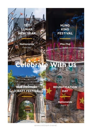 HUẾ FESTIVAL
/CRAFT FESTIVAL
Huế
April
REUNIFICATION
DAY
Nationwide
April 30
www.vietnam.travel
TẾT
LUNAR
NEW YEAR
Nationwide
Febuary
HÙNG
KING
FESTIVAL
Phú Thọ
April
Celebrate With Us
 