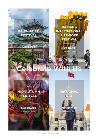 MID-AUTUMN
FESTIVAL
Nationwide
September
NATIONAL
DAY
Nationwide
September 2
www.vietnam.travel
BÀ CHÚA XỨ
FESTIVAL
Châu Đốc
May
DA NANG
INTERNATIONAL
FIREWORK
FESTIVAL
Đà Nẵng
June - July
Celebrate With Us
 