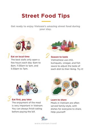 www.vietnam.travel
Street Food Tips
1
Get ready to enjoy Vietnam’s amazing street food during
your stay.
2
3 4
Eat on local time
The best stalls only open a
few hours each day: 6am to
8am, 11:30am to 1pm, and
5:30pm to 7pm.
Season to taste
Vietnamese use chili,
kumquats, vinegar, and ﬁsh
sauce to adjust the taste of
each dish to their liking. Try it!
The enjoyment of the meal
is very important in Vietnam.
You can always ﬁnish eating
before paying the bill.
Learn to share
Meals in Vietnam are often
served family-style, with
dishes for everyone to share.
Help yourself!
 