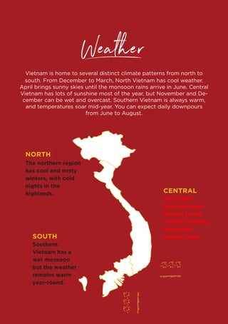 www.vietnam.travel
Weather
Vietnam is home to several distinct climate patterns from north to
south. From December to March, North Vietnam has cool weather.
April brings sunny skies until the monsoon rains arrive in June. Central
Vietnam has lots of sunshine most of the year, but November and De-
cember can be wet and overcast. Southern Vietnam is always warm,
and temperatures soar mid-year. You can expect daily downpours
from June to August.
NORTH
CENTRAL
SOUTH
The northern region
has cool and misty
winters, with cold
nights in the
highlands.
Southern
Vietnam has a
wet monsoon
but the weather
remains warm
year-round.
March and
April are great
months to see
Central Vietnam
before the
summer heat.
 