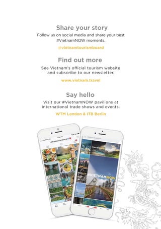Share your story
See Vietnam’s oﬃcial tourism website
and subscribe to our newsletter.
www.vietnam.travel
Say hello
Find out more
Visit our #VietnamNOW pavilions at
international trade shows and events.
Follow us on social media and share your best
#VietnamNOW moments.
@vietnamtourismboard
WTM London & ITB Berlin
 
