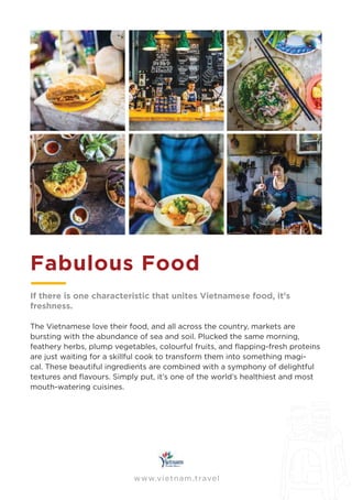 www.vietnam.travel
Fabulous Food
If there is one characteristic that unites Vietnamese food, it’s
freshness.
The Vietnamese love their food, and all across the country, markets are
bursting with the abundance of sea and soil. Plucked the same morning,
feathery herbs, plump vegetables, colourful fruits, and ﬂapping-fresh proteins
are just waiting for a skillful cook to transform them into something magi-
cal. These beautiful ingredients are combined with a symphony of delightful
textures and ﬂavours. Simply put, it’s one of the world’s healthiest and most
mouth-watering cuisines.
 