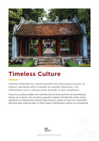 www.vietnam.travel
Timeless Culture
If you’re a culture seeker, the central cities of Hue and Hoi An are treasure
troves, as is Hanoi, the country’s graceful capital. Outside the cities, many
elements of Vietnamese culture trace back to cycles of wet rice cultivation.
Old and new, side-by-side, is what makes Vietnamese culture so compelling.
Vietnam inherited its cultural wealth from thousands of years of
Vietnamese have a strong sense of pride in their traditions.
Hànôi
.
 