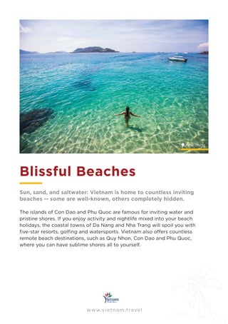 www.vietnam.travel
Blissful Beaches
Sun, sand, and saltwater: Vietnam is home to countless inviting
beaches -- some are well-known, others completely hidden.
The islands of Con Dao and Phu Quoc are famous for inviting water and
pristine shores. If you enjoy activity and nightlife mixed into your beach
holidays, the coastal towns of Da Nang and Nha Trang will spoil you with
remote beach destinations, such as Quy Nhon, Con Dao and Phu Quoc,
where you can have sublime shores all to yourself.
www.vietnam.travel
Nha Trang
 
