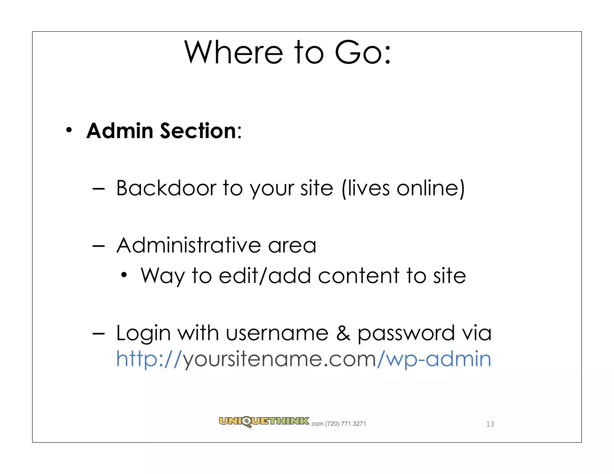 Where to Go:

Admin Section:

– Backdoor to your site (lives online)

– Administrative area
    Way to edit/add content to site

– Login with username & password via
  http://yoursitename.com/wp-admin

                      .com (720) 771.3271   13
 