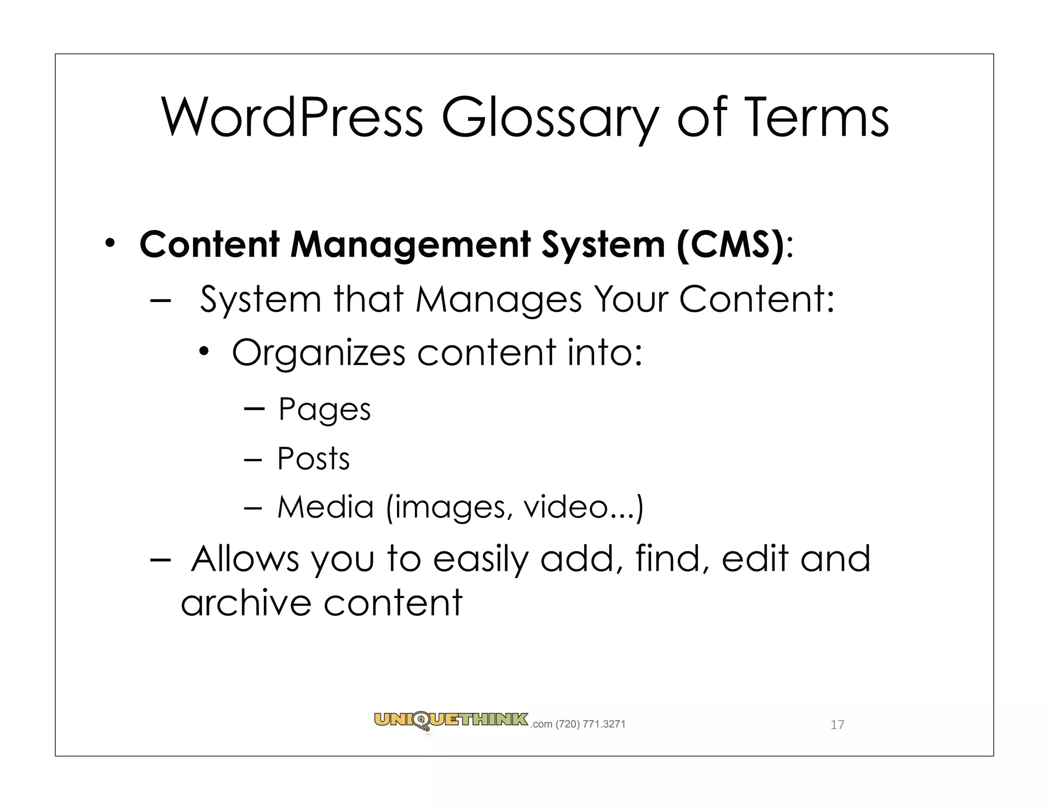 WordPress Glossary of Terms

Content Management System (CMS):
– System that Manages Your Content:
    Organizes content into:
     – Pages
     – Posts
     – Media (images, video...)
– Allows you to easily add, find, edit and
 archive content


                       .com (720) 771.3271   17
 