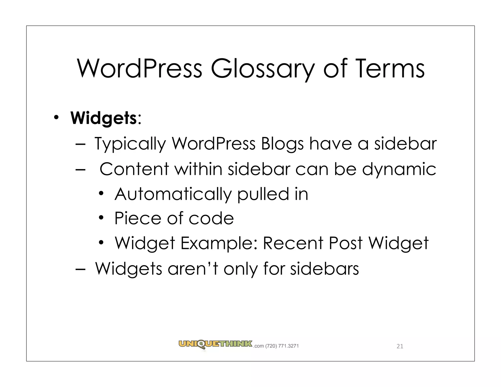 WordPress Glossary of Terms
Widgets:
– Typically WordPress Blogs have a sidebar
– Content within sidebar can be dynamic
    Automatically pulled in
    Piece of code
    Widget Example: Recent Post Widget
– Widgets aren’t only for sidebars



                    .com (720) 771.3271   21
 