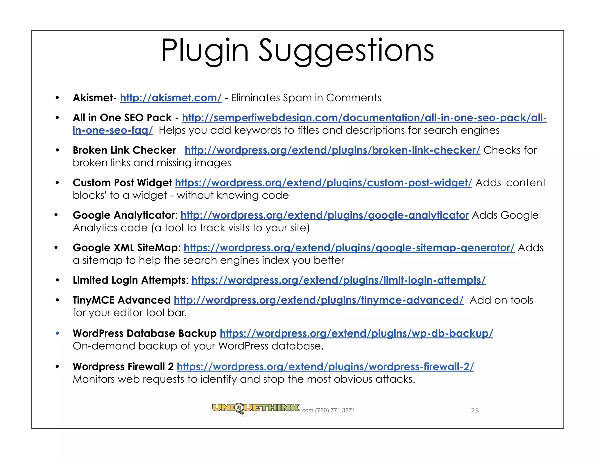 Plugin Suggestions
Akismet- http://akismet.com/ - Eliminates Spam in Comments
All in One SEO Pack - http://semperfiwebdesign.com/documentation/all-in-one-seo-pack/all-
in-one-seo-faq/  Helps you add keywords to titles and descriptions for search engines
Broken Link Checker   http://wordpress.org/extend/plugins/broken-link-checker/ Checks for
broken links and missing images
Custom Post Widget https://wordpress.org/extend/plugins/custom-post-widget/ Adds 'content
blocks' to a widget - without knowing code
Google Analyticator: http://wordpress.org/extend/plugins/google-analyticator Adds Google
Analytics code (a tool to track visits to your site)
Google XML SiteMap: https://wordpress.org/extend/plugins/google-sitemap-generator/ Adds
a sitemap to help the search engines index you better
Limited Login Attempts: https://wordpress.org/extend/plugins/limit-login-attempts/
TinyMCE Advanced http://wordpress.org/extend/plugins/tinymce-advanced/  Add on tools
for your editor tool bar.
WordPress Database Backup https://wordpress.org/extend/plugins/wp-db-backup/
On-demand backup of your WordPress database. 
Wordpress Firewall 2 https://wordpress.org/extend/plugins/wordpress-firewall-2/
Monitors web requests to identify and stop the most obvious attacks.

                                             .com (720) 771.3271               25
 
