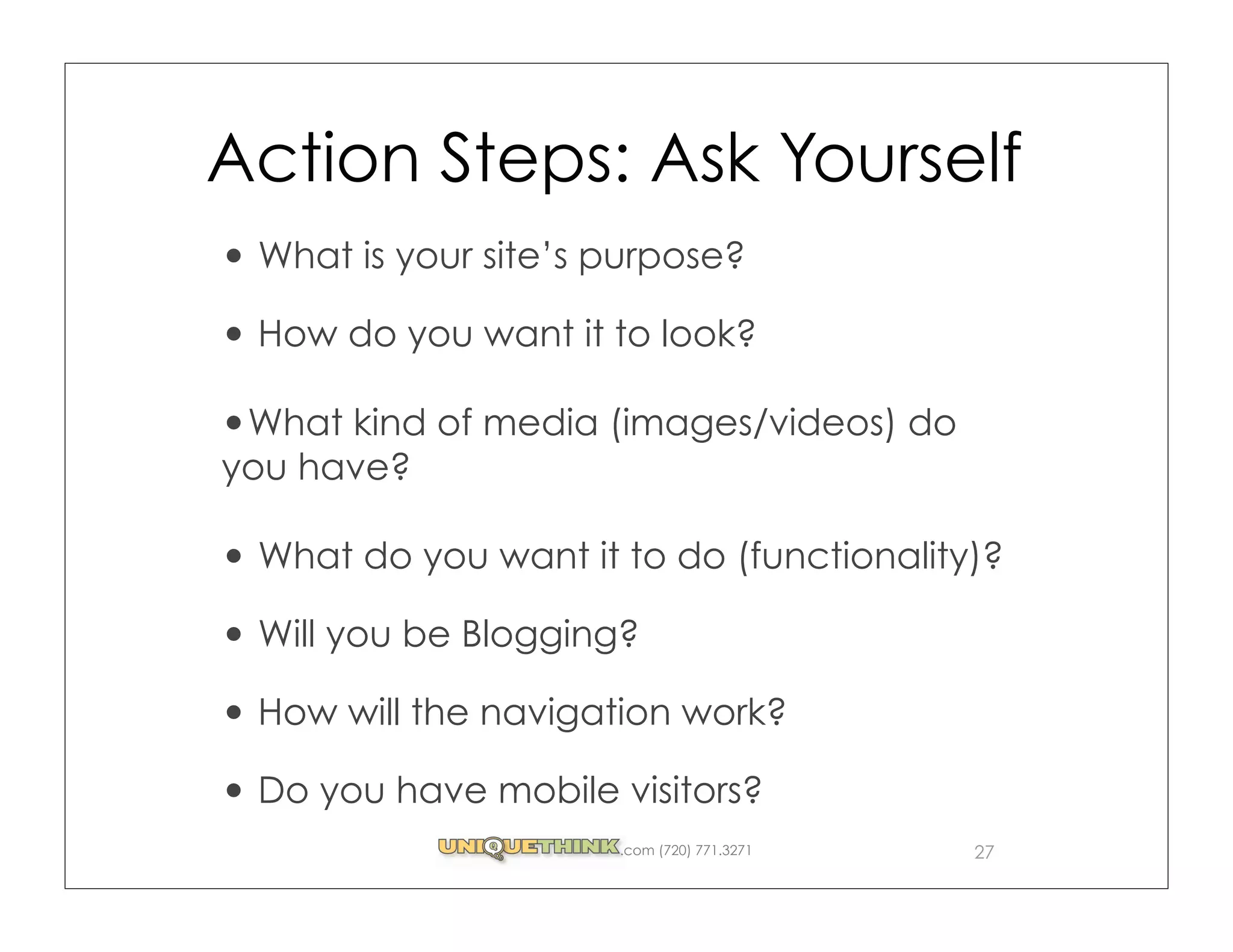 Action Steps: Ask Yourself
 What is your site’s purpose?

 How do you want it to look?

 What kind of media (images/videos) do
you have?

 What do you want it to do (functionality)?

 Will you be Blogging?

 How will the navigation work?

 Do you have mobile visitors?
                     .com (720) 771.3271   27
 