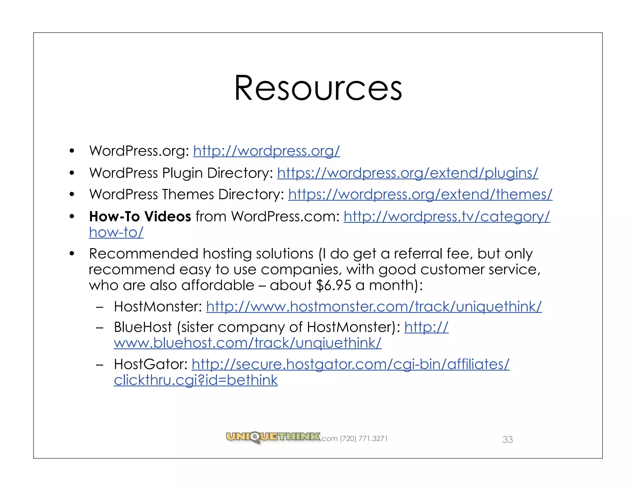 Resources
WordPress.org: http://wordpress.org/
WordPress Plugin Directory: https://wordpress.org/extend/plugins/
WordPress Themes Directory: https://wordpress.org/extend/themes/
How-To Videos from WordPress.com: http://wordpress.tv/category/
how-to/
Recommended hosting solutions (I do get a referral fee, but only
recommend easy to use companies, with good customer service,
who are also affordable – about $6.95 a month):
 – HostMonster: http://www.hostmonster.com/track/uniquethink/
 – BlueHost (sister company of HostMonster): http://
   www.bluehost.com/track/unqiuethink/
 – HostGator: http://secure.hostgator.com/cgi-bin/affiliates/
   clickthru.cgi?id=bethink


                                 .com (720) 771.3271       33
 