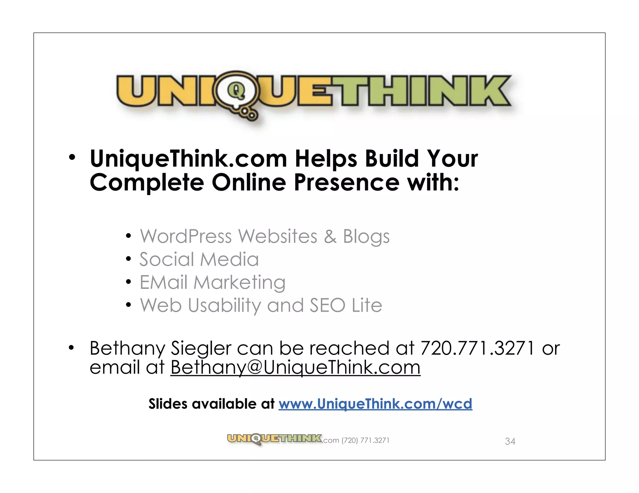 UniqueThink.com Helps Build Your
Complete Online Presence with:

     WordPress Websites & Blogs
     Social Media
     EMail Marketing
     Web Usability and SEO Lite

Bethany Siegler can be reached at 720.771.3271 or
email at Bethany@UniqueThink.com
      Slides available at www.UniqueThink.com/wcd

                            .com (720) 771.3271     34
 
