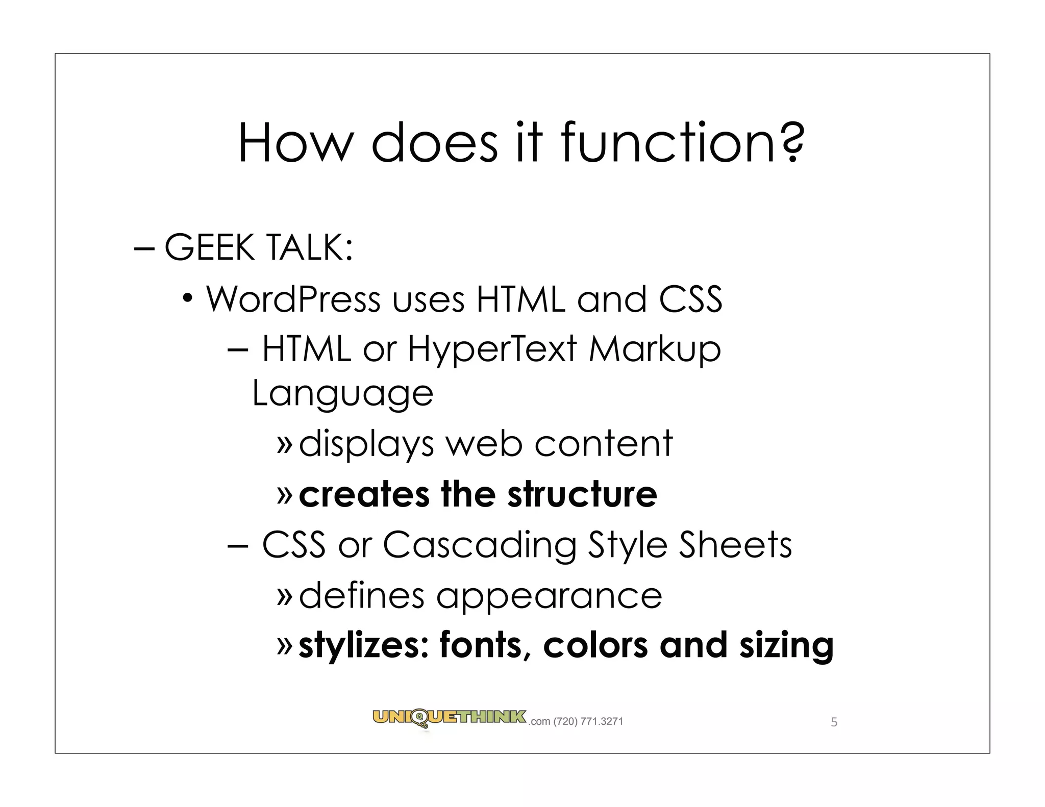How does it function?
– GEEK TALK:
   WordPress uses HTML and CSS
     – HTML or HyperText Markup
      Language
        » displays web content
        » creates the structure
     – CSS or Cascading Style Sheets
        » defines appearance
        » stylizes: fonts, colors and sizing
                        .com (720) 771.3271   5
 